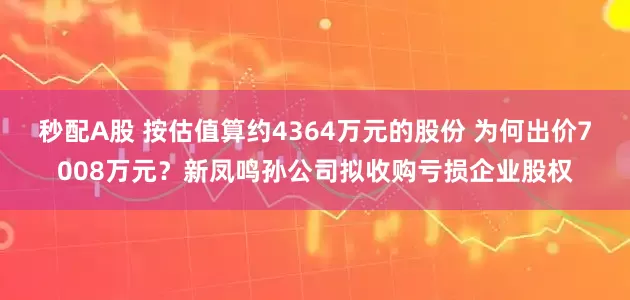 秒配A股 按估值算约4364万元的股份 为何出价7008万元？新凤鸣孙公司拟收购亏损企业股权