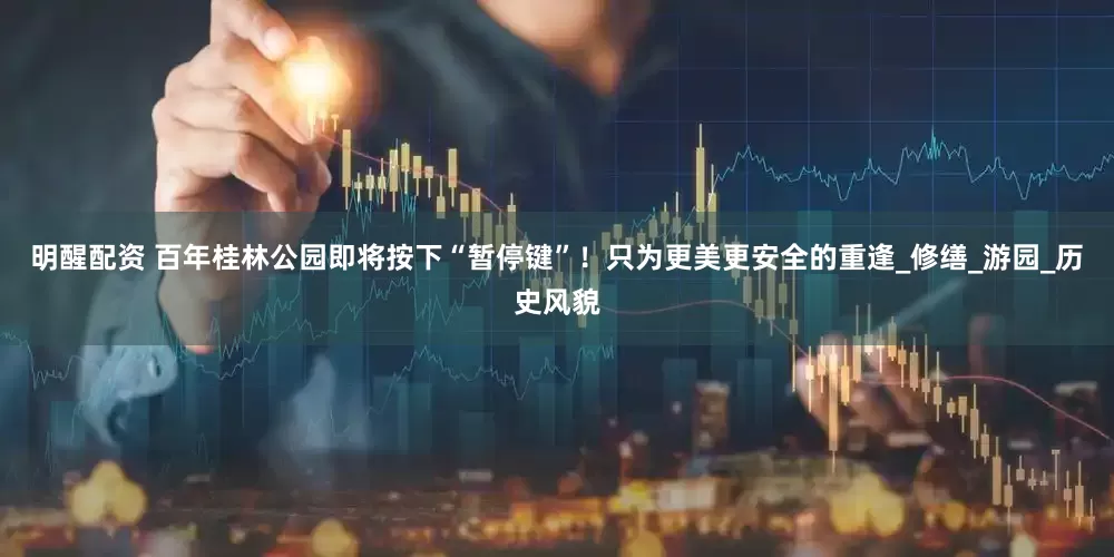 明醒配资 百年桂林公园即将按下“暂停键”！只为更美更安全的重逢_修缮_游园_历史风貌